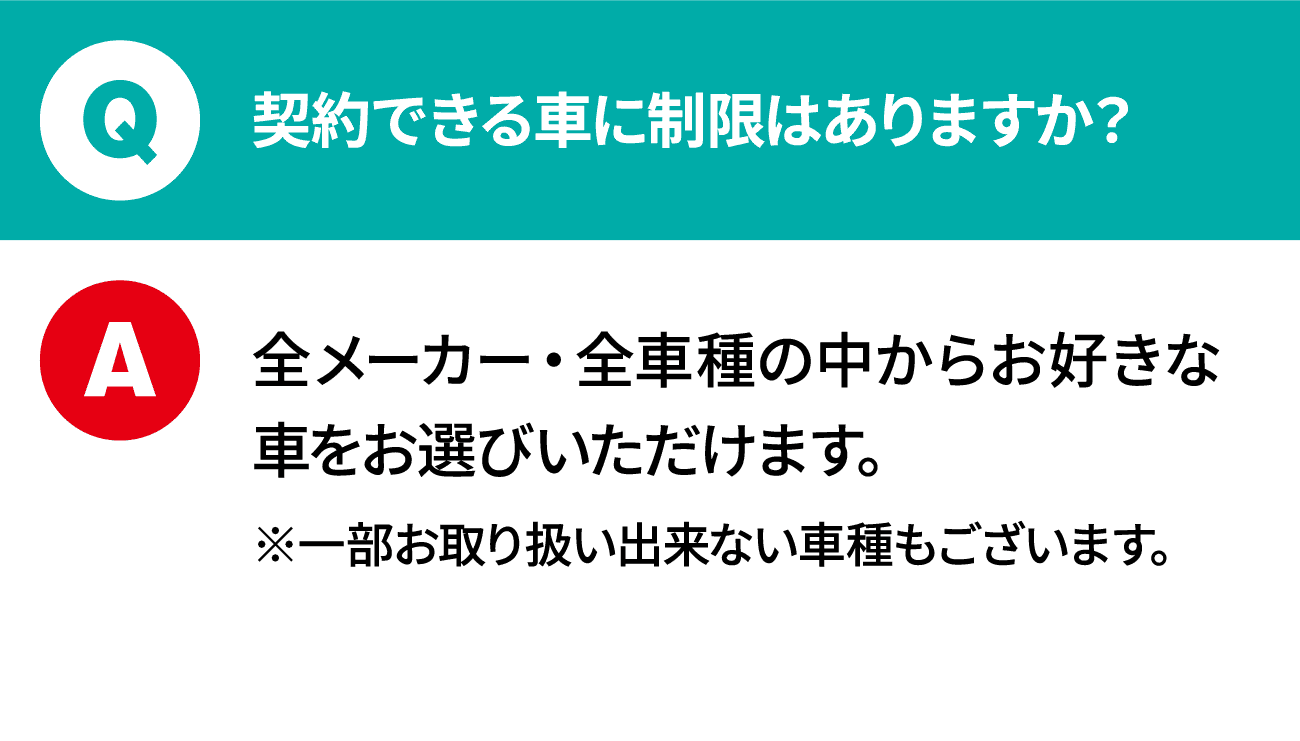 質問：契約できる車に制限はありますか？ 回答：全メーカー・全車種の中からお好きな車をお選びいただけます。※一部お取り扱い出来ない車種もございます。