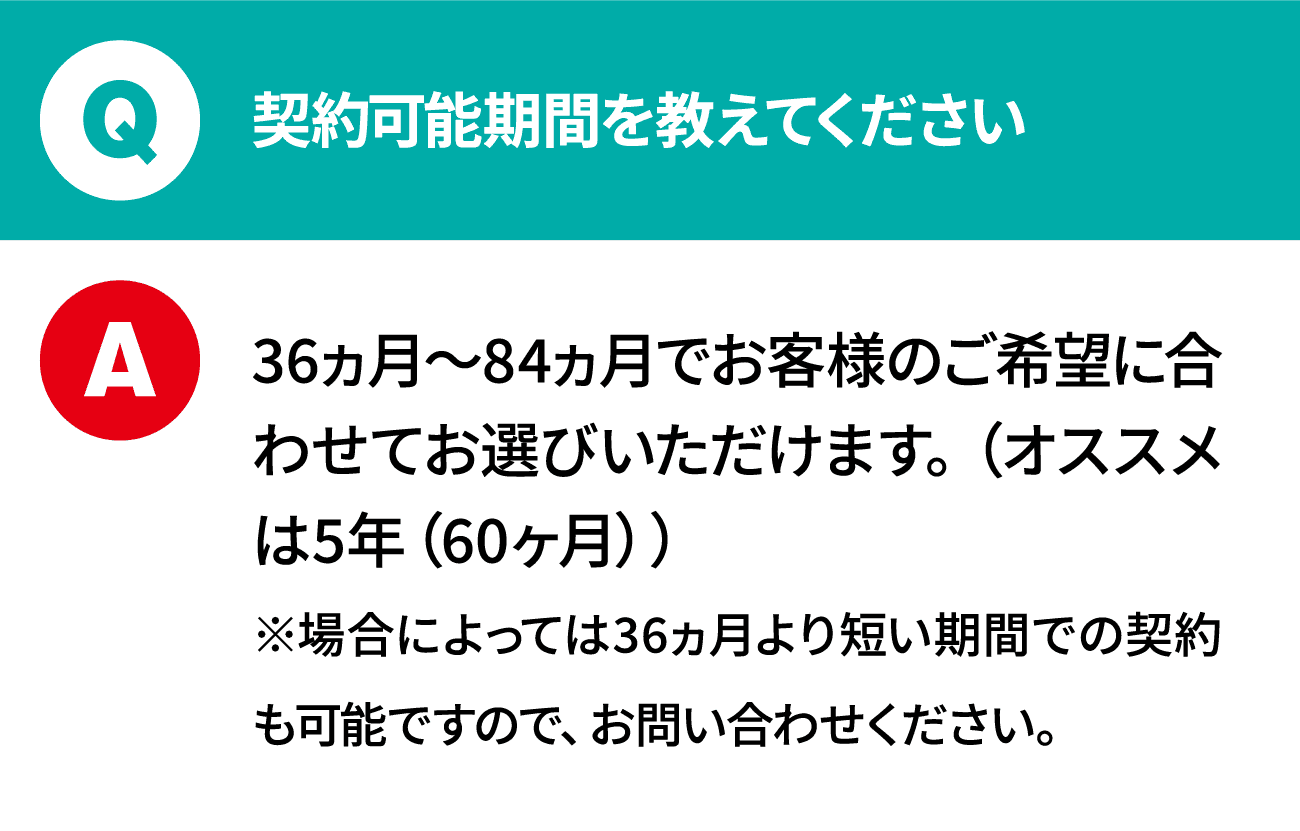 質問：契約可能期間を教えてください 回答：36ヵ月～84ヵ月でお客様のご希望に合わせてお選びいただけます。（オススメは5年（60ヶ月））※場合によっては36ヵ月より短い期間での契約も可能ですので、お問い合わせください。