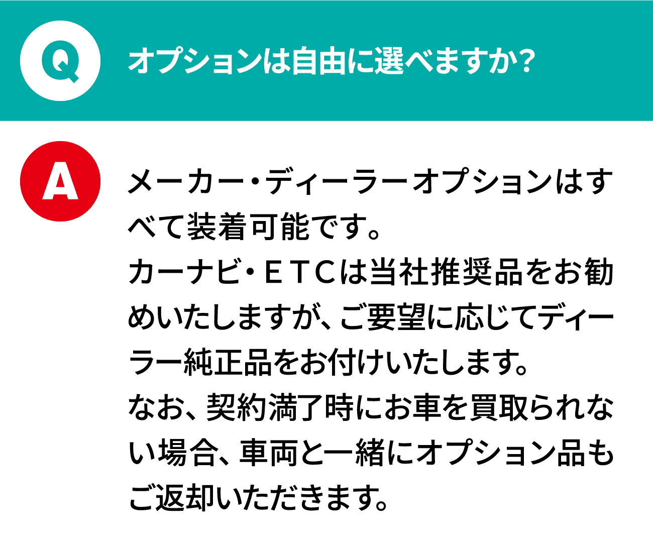 質問：オプションは自由に選べますか？ 回答：メーカー・ディーラーオプションはすべて装着可能です。カーナビ・ＥＴＣは当社推奨品をお勧めいたしますが、ご要望に応じてディーラー純正品をお付けいたします。なお、契約満了時にお車を買取られない場合、車両と一緒にオプション品もご返却いただきます。