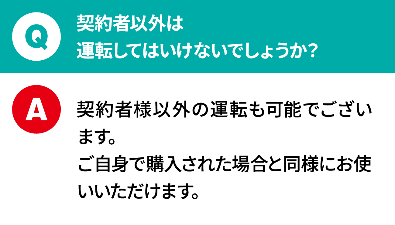 質問：契約者以外は運転してはいけないでしょうか？ 回答：契約者様以外の運転も可能でございます。ご自身で購入された場合と同様にお使いいただけます。
