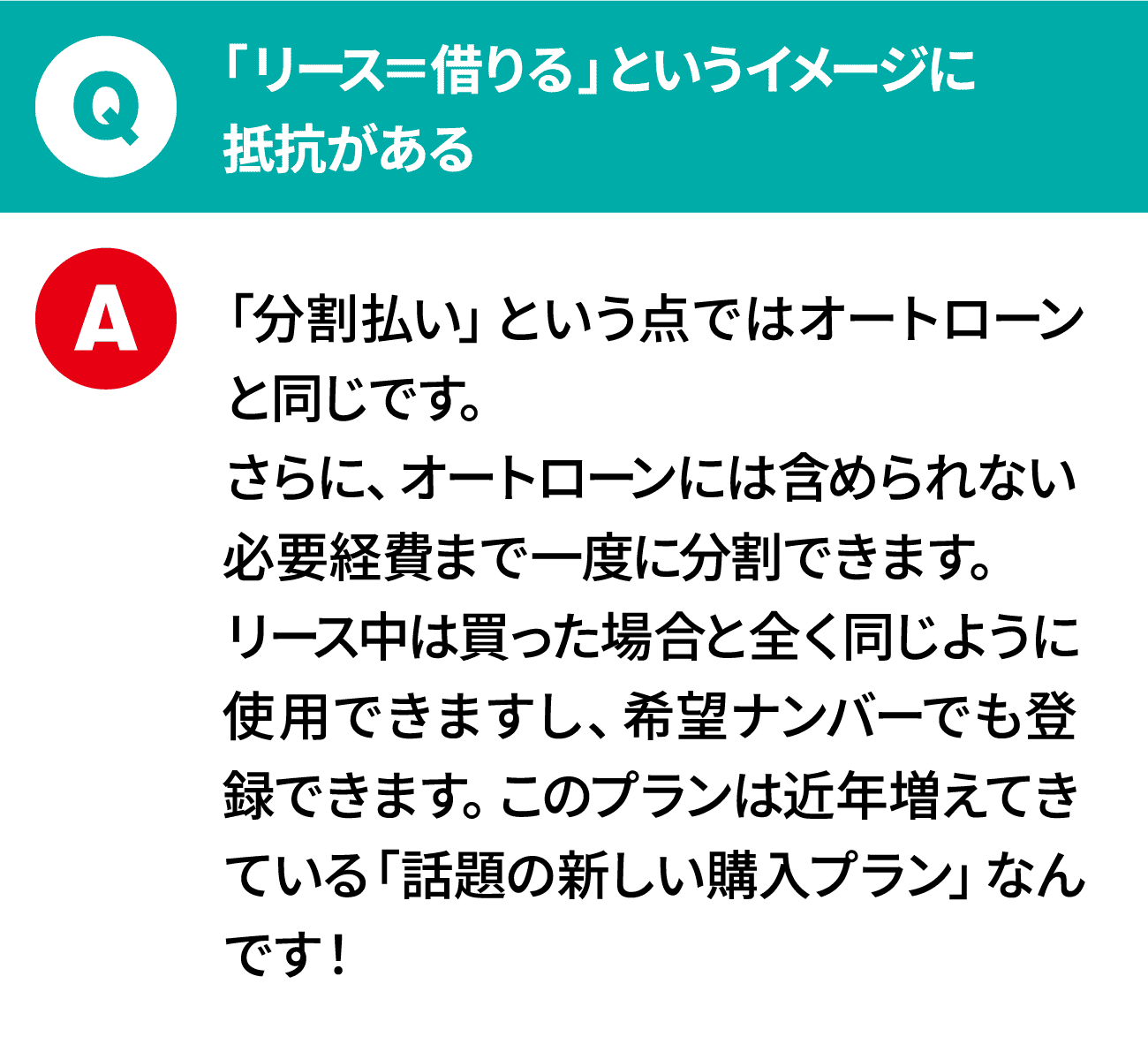 質問：「リース＝借りる」というイメージに抵抗がある 回答：「分割払い」という点ではオートローンと同じです。さらに、オートローンには含められない必要経費まで一度に分割できます。リース中は買った場合と全く同じように使用できますし、希望ナンバーでも登録できます。このプランは近年増えてきている「話題の新しい購入プラン」なんです！