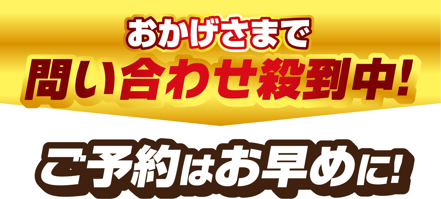 おかげさまで 問い合わせ殺到中! ご予約はお早めに!